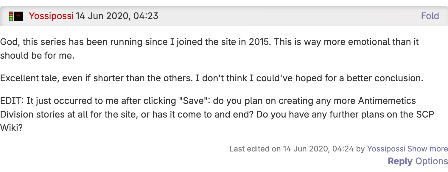 A comment from Yossipossi on 14 Jun 2020 stating: God, this series has been running since I joined the site in 2015. This is way more emotional than it should be for me. Excellent tale, even if shorter than the others. I don't think I could've hoped for a better conclusion. EDIT: It just occurred to me after clicking Save: do you plan on creating any more Antimemetics Division stories at all for the site, or has it come to and end? Do you have any further plans on the SCP Wiki?
