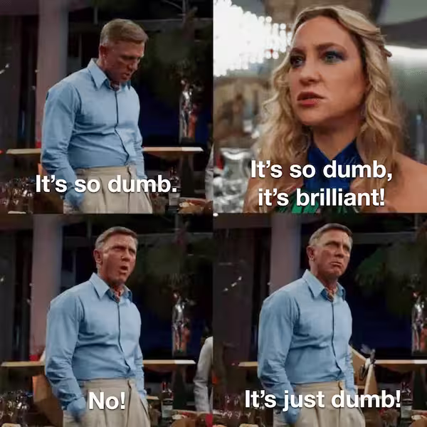 A four panel meme from the movie Glass Onion. Top Left: Daniel Craig's characters says 'It's so dumb.' Top Right: Kate Hudson's character says 'It's so dumb, it's brilliant!' Bottom Left: Craig says 'No!' Bottom Right: Craig says 'It's just dumb!'